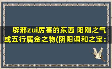 辟邪zui厉害的东西 阳刚之气或五行属金之物(阴阳调和之宝：五行属金的辟邪利器！)